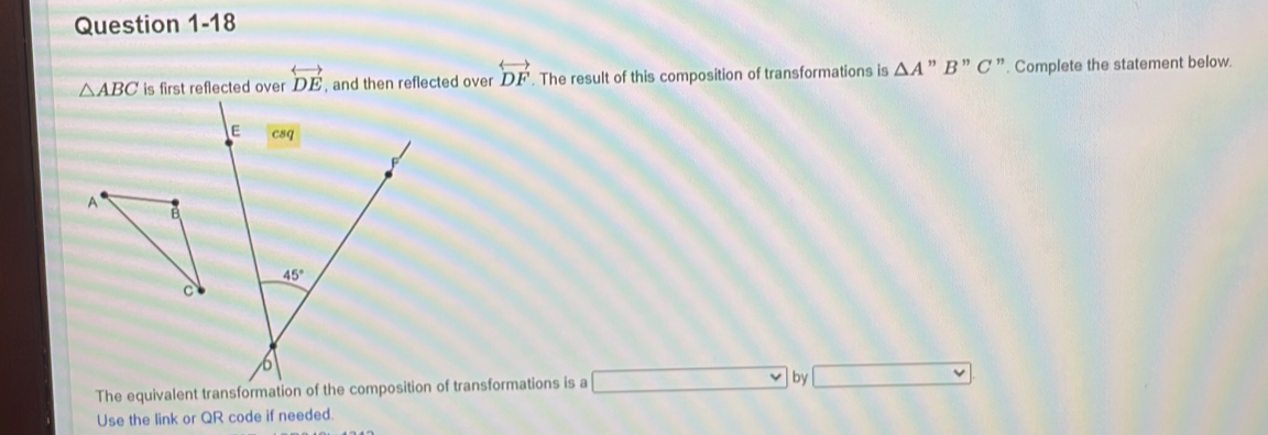 △ ABC is first reflected over overleftrightarrow DE , and then reflected over overleftrightarrow DF. The result of this composition of transformations is △ A' ” B'' C ”. Complete the statement below.
The equivalent transformation of the composition of transformations is a by
Use the link or QR code if needed.