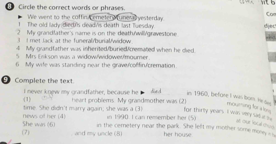 11t6 
Circle the correct words or phrases. 
Con 
We went to the coffin cemetery uneral yesterday. 
1 The old lady died/is dead/is death last Tuesday. djec 
2 My grandfather's name is on the death/will/gravestone. inbit 
3 I met Jack at the funeral/burial/widow. 
4 My grandfather was inherited/buried/cremated when he died. 
5 Mrs Erikson was a widow/widower/mourner. 
6 My wife was standing near the grave/coffin/cremation. 
⑨ Complete the text. 
I never knew my grandfather, because he died in 1960, before I was born. He died 
(1) heart problems. My grandmother was (2) 
mourning for a long 
time. She didn't marry again; she was a (3) 
for thirty years. I was very sad at the 
news of her (4) in 1990. I can remember her (5) 
She was (6) 
at our local churds 
in the cemetery near the park. She left my mother some money in h 
(7) and my uncle (8) her house.