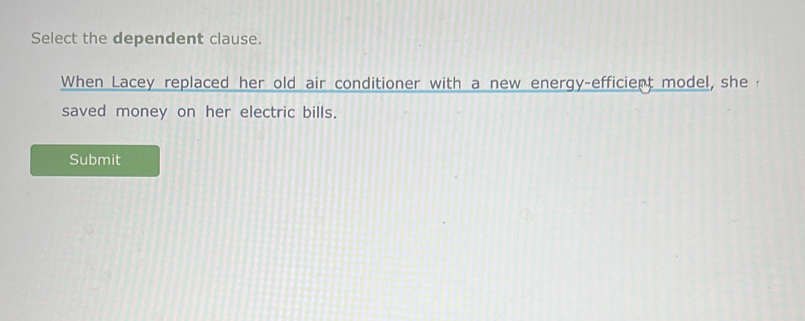 Select the dependent clause. 
When Lacey replaced her old air conditioner with a new energy-efficient model, she 
saved money on her electric bills. 
Submit