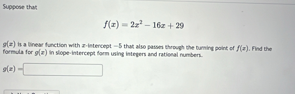 Suppose that
f(x)=2x^2-16x+29
g(x) is a linear function with x-intercept — 5 that also passes through the turning point of f(x). Find the 
formula for g(x) in slope-intercept form using integers and rational numbers.
g(x)=□