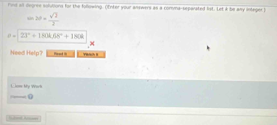 Find all degree solutions for the following. (Enter your answers as a comma-separated list. Let k be any integer.)
sin 2θ = sqrt(2)/2 
θ =23°+180k, 68°+180k
× 
Need Help? Read I1 Watch n 
Blow My Work 
Sulmt Aurmoer