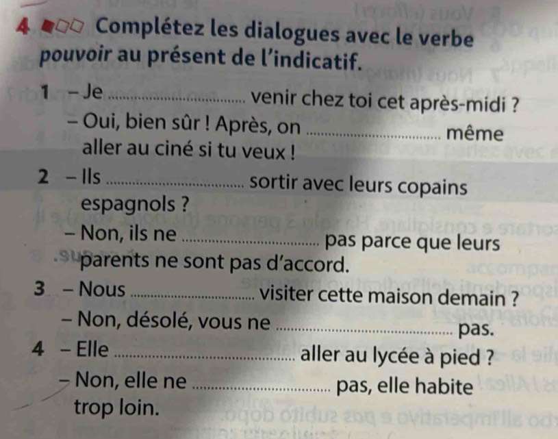 Complétez les dialogues avec le verbe 
pouvoir au présent de l’indicatif. 
1 - Je _venir chez toi cet après-midi ? 
- Oui, bien sûr ! Après, on _même 
aller au ciné si tu veux ! 
2 - Ils _sortir avec leurs copains 
espagnols ? 
- Non, ils ne _pas parce que leurs 
parents ne sont pas d’accord. 
3 - Nous _visiter cette maison demain ? 
- Non, désolé, vous ne _pas. 
4 - Elle _aller au lycée à pied ? 
- Non, elle ne _pas, elle habite 
trop loin.