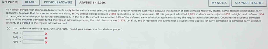 DETAILS PREVIOUS ANSWERS ASWSBE14 4.E.029. MY NOTES ASK YOUR TEACHER 
High school seniors with strong academic records apply to the nation's most selective colleges in greater numbers each year. Because the number of slots remains relatively stable, some colleges reject more early 
applicants. Suppose that for a recent admissions class, an Ivy League college received 2,850 applications for early admission. Of this group, it admitted 1,033 students early, rejected 853 outright, and deferred 964
to the regular admission pool for further consideration. In the past, this school has admitted 18% of the deferred early admission applicants during the regular admission process. Counting the students admitted 
early and the students admitted during the regular admission process, the total class size was 2,378. Let E, R, and D represent the events that a student who applies for early admission is admitted early, rejected 
outright, or deferred to the regular admissions pool. 
(a) Use the data to estimate P(E), P(R) , and P(D). (Round your answers to four decimal places.)
P(E)=□
P(R)=□
P(D)=□