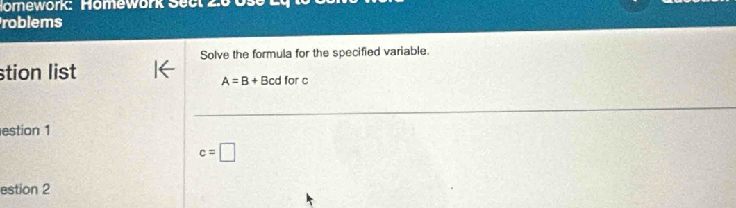 Nomework: Homework Sect 2.0 Use 
roblems 
Solve the formula for the specified variable. 
stion list
A=B+Bcdforc
estion 1
c=□
estion 2