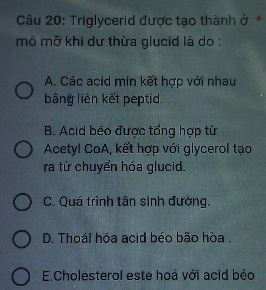 Triglycerid được tạo thành ở*
mô mỡ khi dư thừa glucid là do :
A. Các acid min kết hợp với nhau
bằng liên kết peptid.
B. Acid béo được tổng hợp từ
Acetyl CoA, kết hợp với glycerol tạo
ra từ chuyển hóa glucid.
C. Quá trình tân sinh đường.
D. Thoái hóa acid béo bão hòa .
E.Cholesterol este hoá với acid béo