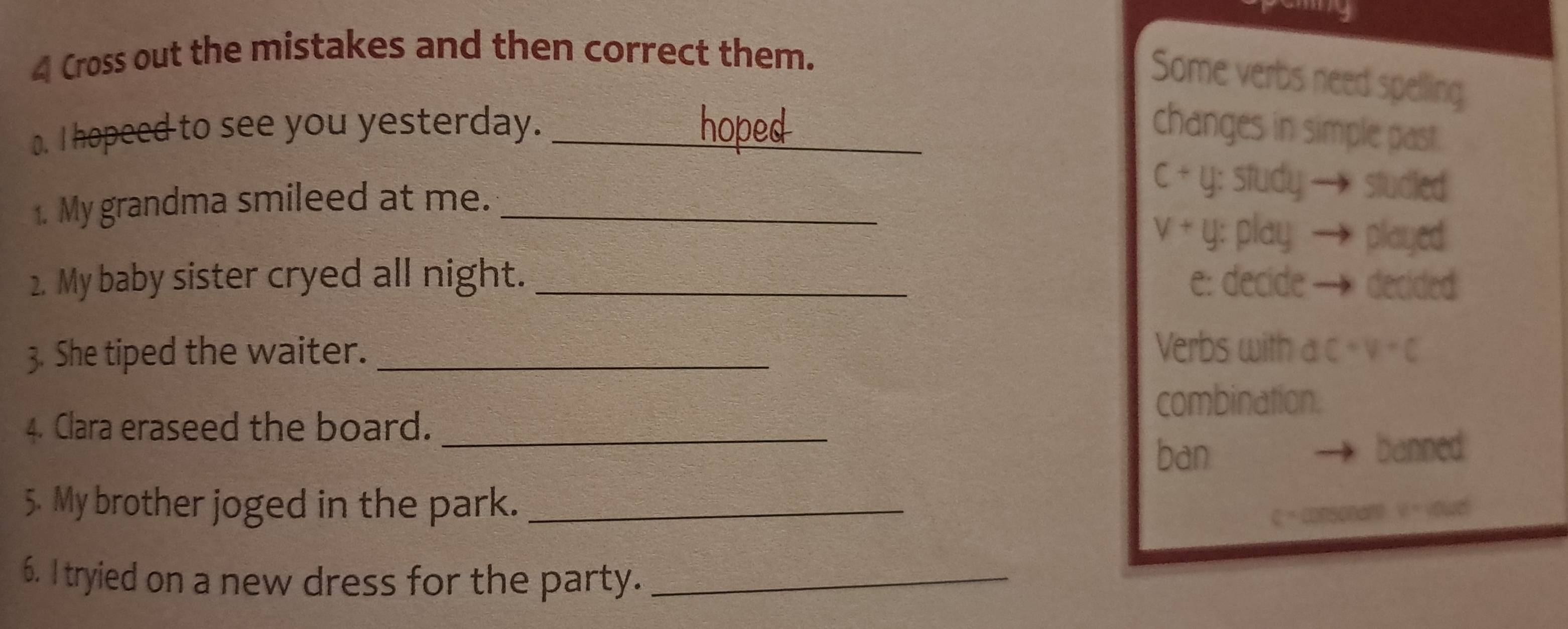 Cross out the mistakes and then correct them.
Some verbs need spelling
o. I hopeed to see you yesterday. _hoped changes in simple past.
c+y : study— studied
1. My grandma smileed at me._
v+y : play played
2. My baby sister cryed all night. _e: decide — decided
Verbs with
3. She tiped the waiter. _ dC+V+C
combination.
4. Clara eraseed the board._
ban banned
5. My brother joged in the park._
C=
6. I tryied on a new dress for the party._