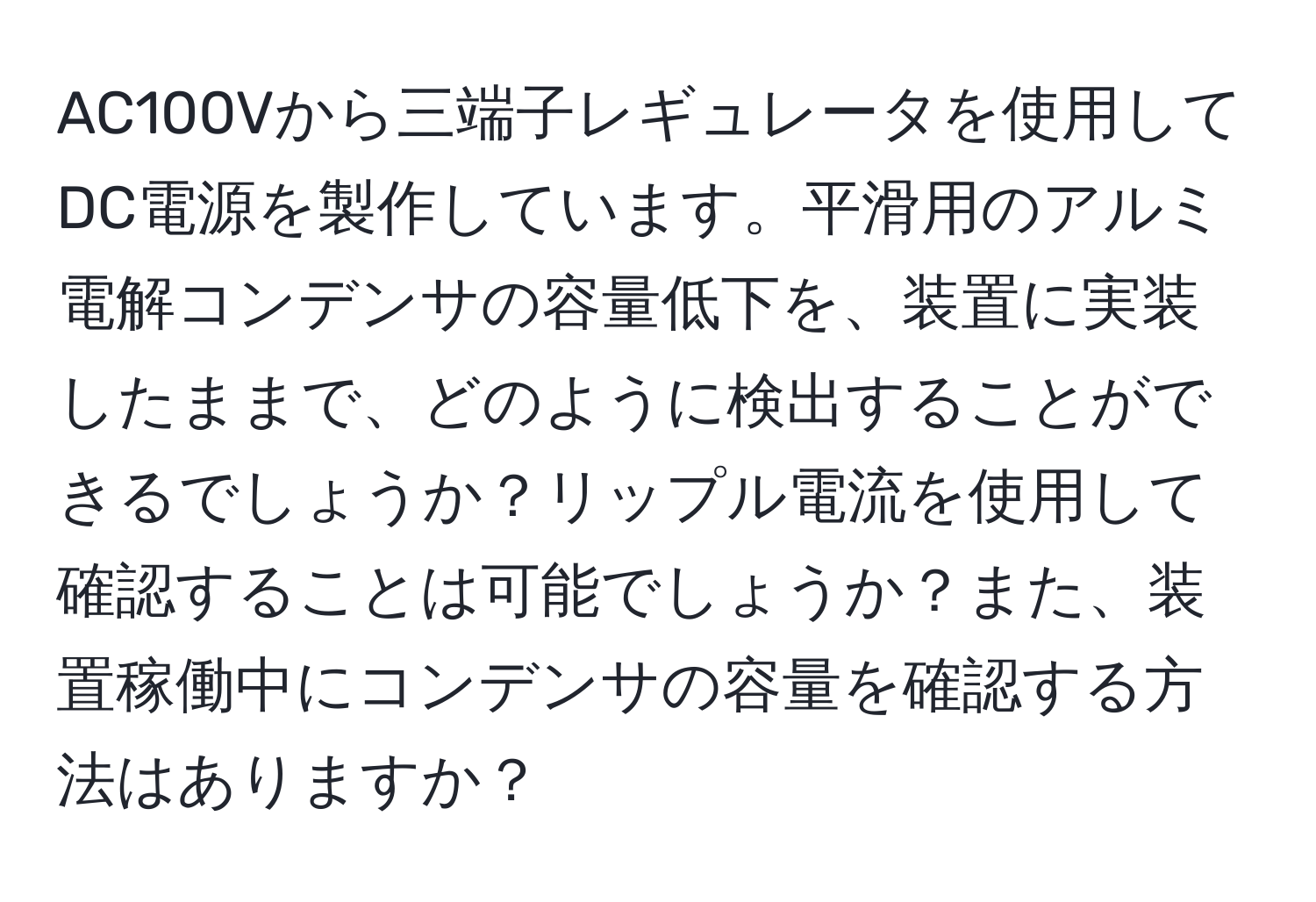 AC100Vから三端子レギュレータを使用してDC電源を製作しています。平滑用のアルミ電解コンデンサの容量低下を、装置に実装したままで、どのように検出することができるでしょうか？リップル電流を使用して確認することは可能でしょうか？また、装置稼働中にコンデンサの容量を確認する方法はありますか？