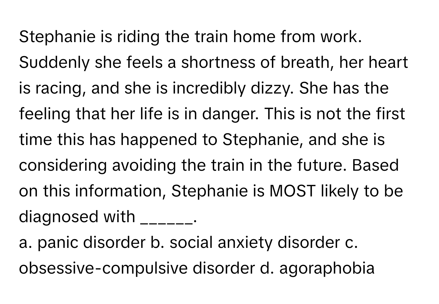 Stephanie is riding the train home from work. Suddenly she feels a shortness of breath, her heart is racing, and she is incredibly dizzy. She has the feeling that her life is in danger. This is not the first time this has happened to Stephanie, and she is considering avoiding the train in the future. Based on this information, Stephanie is MOST likely to be diagnosed with ______.

a. panic disorder b. social anxiety disorder c. obsessive-compulsive disorder d. agoraphobia