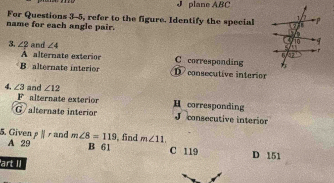 J plane ABC
For Questions 3-5, refer to the figure. Identify the special
name for each angle pair.
3. ∠ 2 and ∠ 4
A alternate exterior C corresponding
B alternate interior D consecutive interior
4. ∠ 3 and ∠ 12
Falternate exterior H corresponding
Galternate interior J consecutive interior
5. Given pparallel r and m∠ 8=119 , find m∠ 11.
A 29 B 61 C 119 D 151
art II