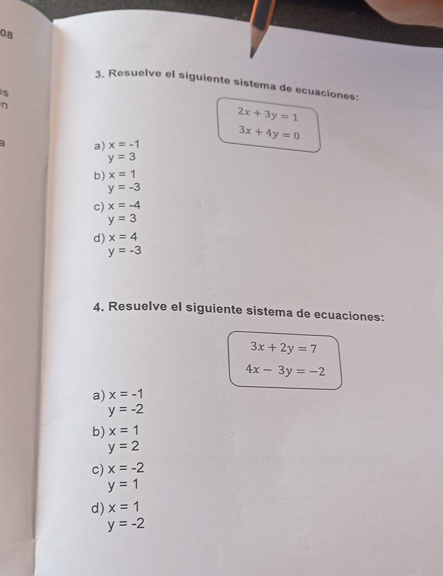 08
3. Resuelve el siguiente sistema de ecuaciones:
s
n
2x+3y=1
a
3x+4y=0
a) x=-1
y=3
b) x=1
y=-3
c) x=-4
y=3
d) x=4
y=-3
4. Resuelve el siguiente sistema de ecuaciones:
3x+2y=7
4x-3y=-2
a) x=-1
y=-2
b) x=1
y=2
c) x=-2
y=1
d) x=1
y=-2