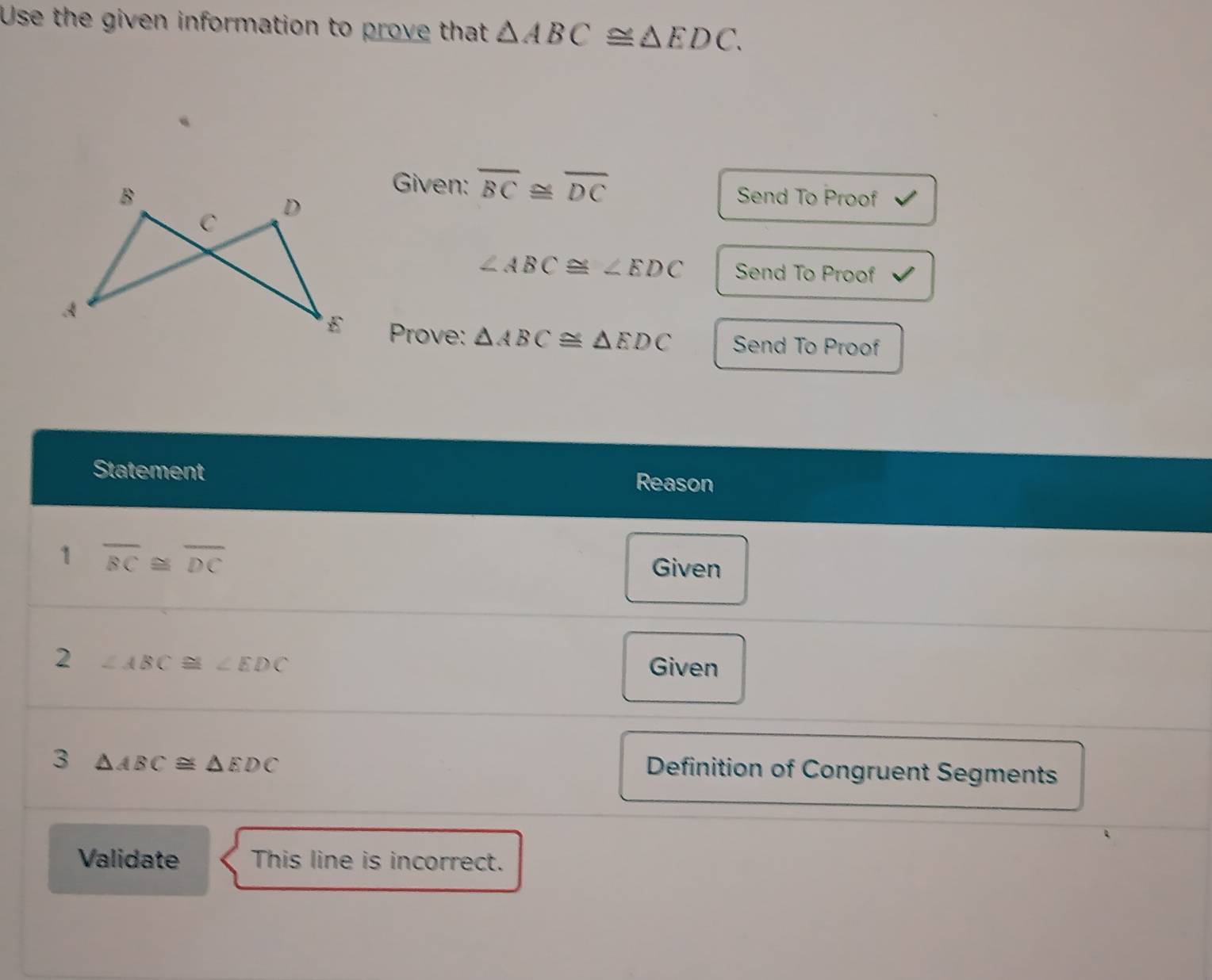 Use the given information to prove that △ ABC≌ △ EDC. 
Given: overline BC≌ overline DC
Send To Proof
∠ ABC≌ ∠ EDC Send To Proof 
Prove: △ ABC≌ △ EDC Send To Proof 
Statement Reason 
1 overline BC≌ overline DC
Given 
2 ∠ ABC≌ ∠ EDC Given 
3 △ ABC≌ △ EDC
Definition of Congruent Segments 
Validate This line is incorrect.