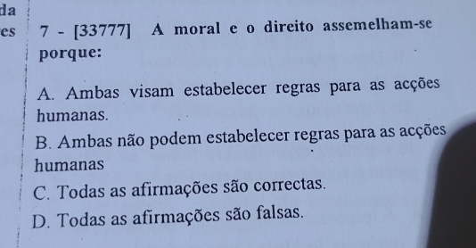 da
es 7-[337 77] A moral e o direito assemelham-se
porque:
A. Ambas visam estabelecer regras para as acções
humanas.
B. Ambas não podem estabelecer regras para as acções
humanas
C. Todas as afirmações são correctas.
D. Todas as afirmações são falsas.