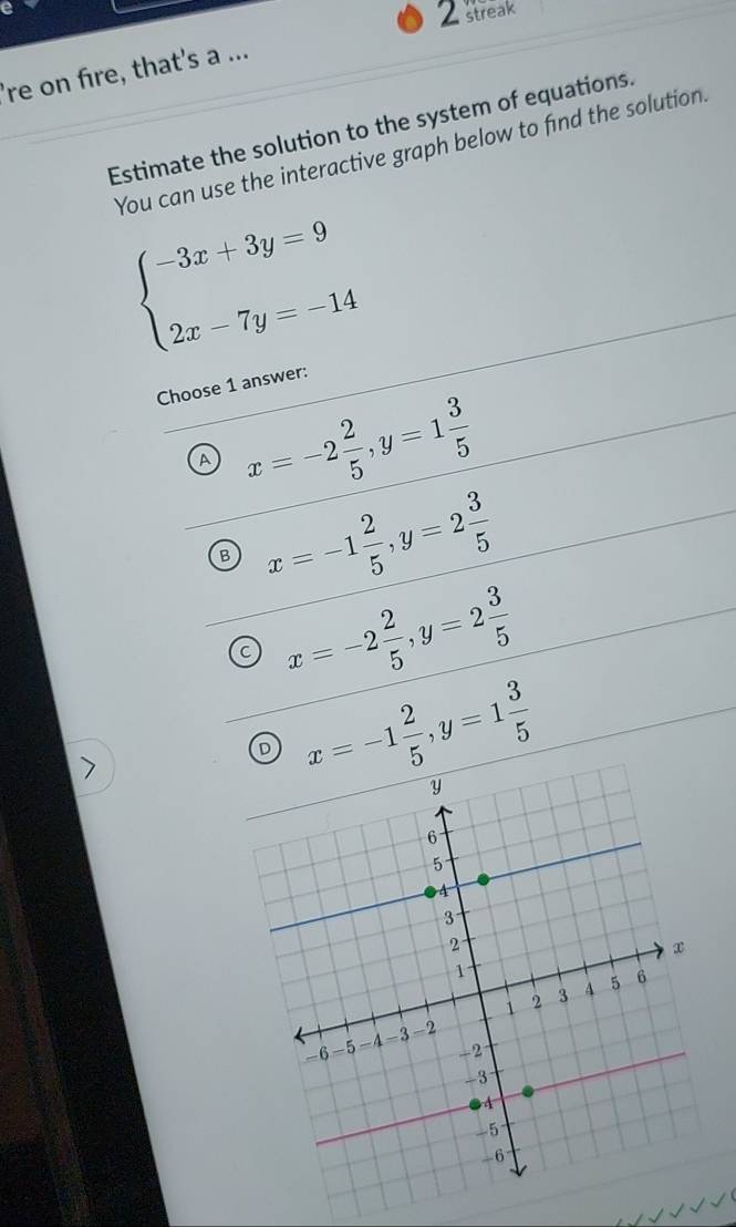 streak
're on fire, that's a ...
Estimate the solution to the system of equations.
You can use the interactive graph below to find the solution.
beginarrayl -3x+3y=9 2x-7y=-14endarray.
Choose 1 answer:
A x=-2 2/5 , y=1 3/5 
B x=-1 2/5 , y=2 3/5 
C x=-2 2/5 , y=2 3/5 
D x=-1 2/5 , y=1 3/5 