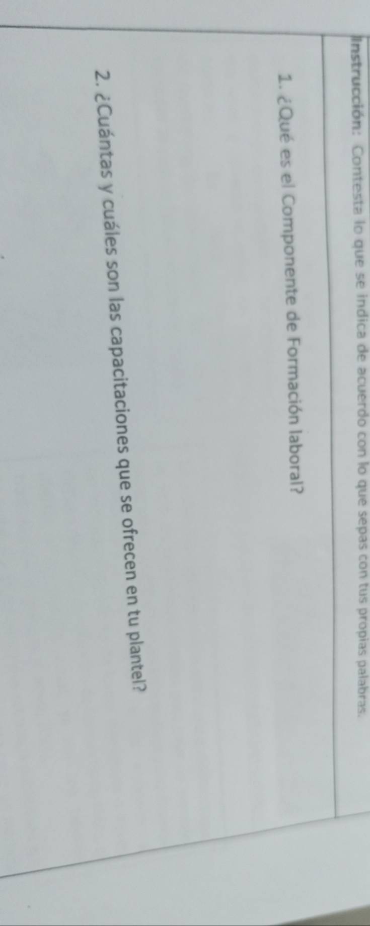 Instrucción: Contesta lo que se indica de acuerdo con lo que sepas con tus propias palabras. 
1. ¿Qué es el Componente de Formación laboral? 
2. ¿Cuántas y cuáles son las capacitaciones que se ofrecen en tu plantel?