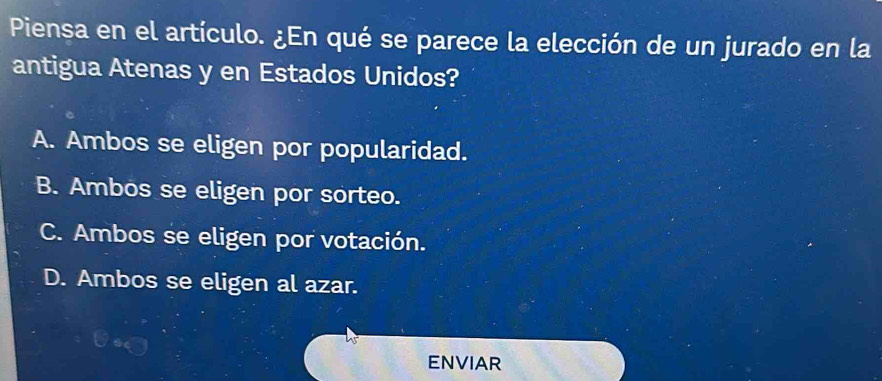 Piensa en el artículo. ¿En qué se parece la elección de un jurado en la
antigua Atenas y en Estados Unidos?
A. Ambos se eligen por popularidad.
B. Ambos se eligen por sorteo.
C. Ambos se eligen por votación.
D. Ambos se eligen al azar.
ENVIAR