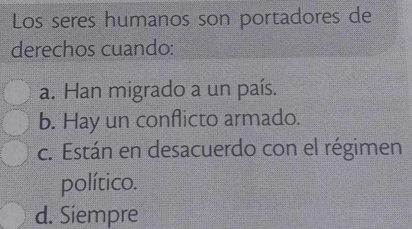 Los seres humanos son portadores de
derechos cuando:
a. Han migrado a un país.
b. Hay un conflicto armado.
c. Están en desacuerdo con el régimen
político.
d. Siempre