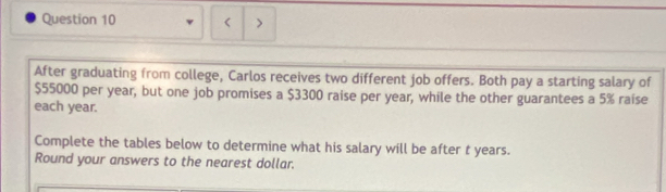 < > 
After graduating from college, Carlos receives two different job offers. Both pay a starting salary of
$55000 per year, but one job promises a $3300 raise per year, while the other guarantees a 5% raise 
each year. 
Complete the tables below to determine what his salary will be after t years. 
Round your answers to the nearest dollar.