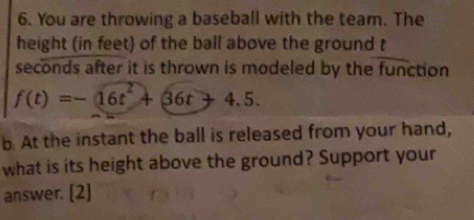 You are throwing a baseball with the team. The 
height (in feet) of the ball above the ground t 
seconds after it is thrown is modeled by the function
f(t)=-16t^2+36t+4.5. 
b. At the instant the ball is released from your hand, 
what is its height above the ground? Support your 
answer. [2]