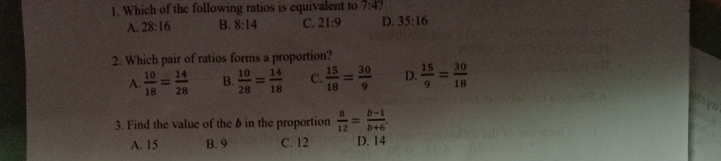 Which of the following ratios is equivalent to 7:4
A. 28:16 B. 8:14 C. 21:9 D. 35:16
2. Which pair of ratios forms a proportion?
A  10/18 = 14/28  B  10/28 = 14/18  C.  15/18 = 30/9  D.  15/9 = 30/18 
3. Find the value of the b in the proportion  8/12 = (b-1)/b+6 .
A. 15 B. 9 C. 12 D. 14