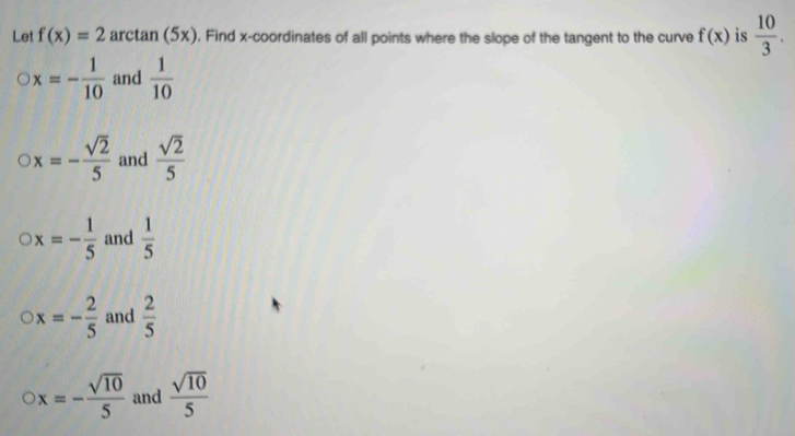 Let f(x)=2 arctan (5x). Find x-coordinates of all points where the slope of the tangent to the curve f(x) is  10/3 .
x=- 1/10  and  1/10 
x=- sqrt(2)/5  and  sqrt(2)/5 
x=- 1/5  and  1/5 
x=- 2/5  and  2/5 
x=- sqrt(10)/5  and  sqrt(10)/5 