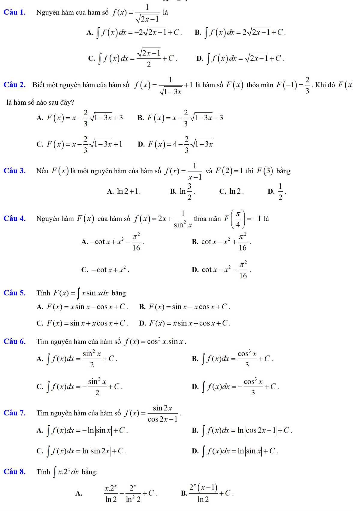 Nguyên hàm của hàm số f(x)= 1/sqrt(2x-1)  là
A. ∈t f(x)dx=-2sqrt(2x-1)+C. B. ∈t f(x)dx=2sqrt(2x-1)+C.
C. ∈t f(x)dx= (sqrt(2x-1))/2 +C. D. ∈t f(x)dx=sqrt(2x-1)+C.
Câu 2. Biết một nguyên hàm của hàm số f(x)= 1/sqrt(1-3x) +1 là hàm số F(x) thỏa mãn F(-1)= 2/3 . Khi đó F(x
là hàm số nào sau đây?
A. F(x)=x- 2/3 sqrt(1-3x)+3 B. F(x)=x- 2/3 sqrt(1-3x)-3
C. F(x)=x- 2/3 sqrt(1-3x)+1 D. F(x)=4- 2/3 sqrt(1-3x)
Câu 3. Nếu F(x) là một nguyên hàm của hàm số f(x)= 1/x-1  và F(2)=1 thì F(3) bằng
A. ln 2+1. B. ln  3/2 . C. ln 2 D.  1/2 .
Câu 4. Nguyên hàm F(x) của hàm số f(x)=2x+ 1/sin^2x  thỏa mãn F( π /4 )=-1 là
A. -cot x+x^2- π^2/16 . cot x-x^2+ π^2/16 .
B.
C. -cot x+x^2. D. cot x-x^2- π^2/16 .
Câu 5. Tính F(x)=∈t xsin xdx bar 1º
A. F(x)=xsin x-cos x+C. B. F(x)=sin x-xcos x+C.
C. F(x)=sin x+xcos x+C. D. F(x)=xsin x+cos x+C.
Câu 6. Tìm nguyên hàm của hàm số f(x)=cos^2x.sin x.
A. ∈t f(x)dx= sin^2x/2 +C. B. ∈t f(x)dx= cos^3x/3 +C.
C. ∈t f(x)dx=- sin^2x/2 +C. D. ∈t f(x)dx=- cos^3x/3 +C.
Câu 7. Tìm nguyên hàm của hàm số f(x)= sin 2x/cos 2x-1 .
A. ∈t f(x)dx=-ln |sin x|+C. ∈t f(x)dx=ln |cos 2x-1|+C.
B.
C. ∈t f(x)dx=ln |sin 2x|+C. ∈t f(x)dx=ln |sin x|+C.
D.
Câu 8. Tính ∈t x.2^xdxbang:
A.  (x.2^x)/ln 2 - 2^x/ln^22 +C. B.  (2^x(x-1))/ln 2 +C.