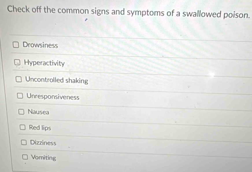 Check off the common signs and symptoms of a swallowed poison.
Drowsiness
Hyperactivity
Uncontrolled shaking
Unresponsiveness
Nausea
Red lips
Dizziness
Vomiting