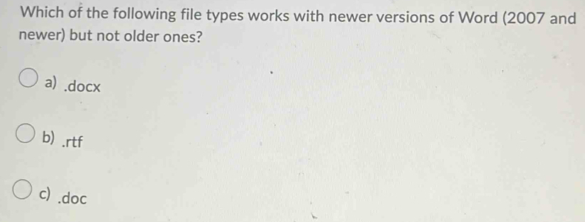 Which of the following file types works with newer versions of Word (2007 and
newer) but not older ones?
a) .docx
b) .rtf
c) .doc