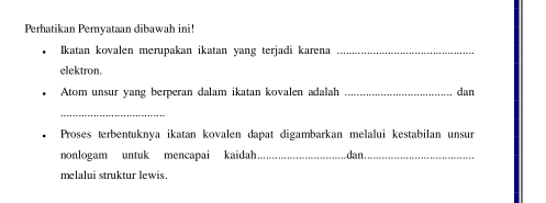 Perhatikan Pernyataan dibawah ini! 
Ikatan kovalen merupakan ikatan yang terjadi karena_ 
elektron. 
Atom unsur yang berperan dalam ikatan kovalen adalah _dan 
_ 
Proses terbentuknya ikatan kovalen dapat digambarkan melalui kestabilan unsur 
nonlogam untuk mencapai kaidah_ dan_ 
melalui struktur lewis.