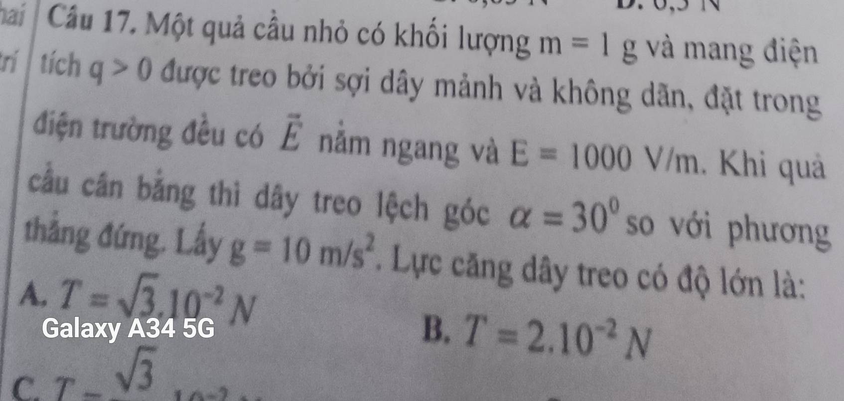 hai Cầu 17. Một quả cầu nhỏ có khối lượng m=1g và mang điện
rí tích q>0 được treo bởi sợi dây mảnh và không dãn, đặt trong
điện trường đều có vector E nằm ngang và E=1000V/m. Khi quả
cầu cân bằng thì dây treo lệch góc alpha =30° so với phương
thắng đứng. Lấy g=10m/s^2. Lực căng dây treo có độ lớn là:
A. T=sqrt(3).10^(-2)N
Galaxy A34 5G
B. T=2.10^(-2)N
C. T-sqrt(3)...2