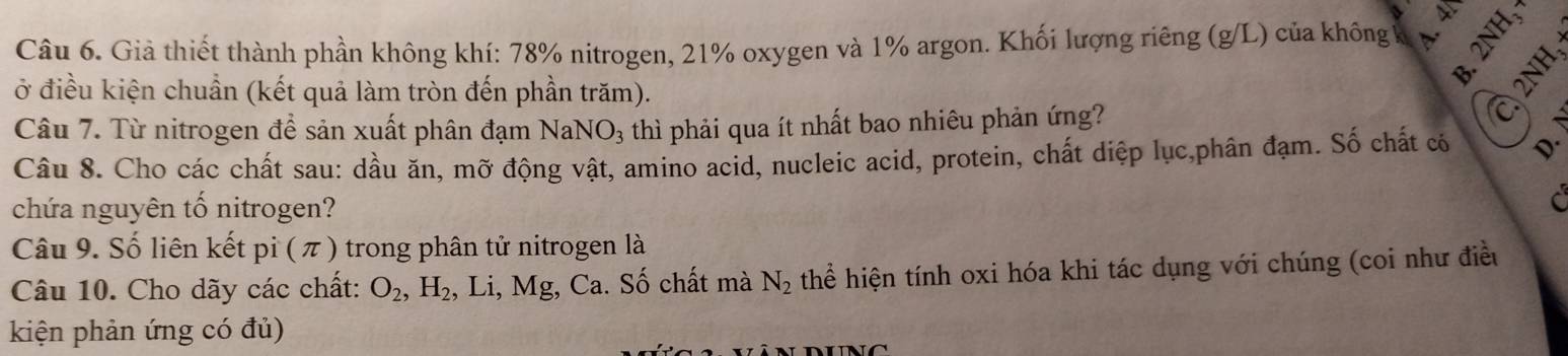 Giả thiết thành phần không khí: 78% nitrogen, 21% oxygen và 1% argon. Khối lượng riêng (g/L) của không v 
ở điều kiện chuẩn (kết quả làm tròn đến phần trăm). 
Câu 7. Từ nitrogen để sản xuất phân đạm 1 sqrt(a) :NO3 thì phải qua ít nhất bao nhiêu phản ứng? 
Câu 8. Cho các chất sau: dầu ăn, mỡ động vật, amino acid, nucleic acid, protein, chất diệp lục,phân đạm. Số chất có 
chứa nguyên tố nitrogen? 
Câu 9. Số liên kết pi ( π ) trong phân tử nitrogen là 
Câu 10. Cho dãy các chất: O_2, H_2 , Li, Mg, Ca. Số chất mà N_2 thể hiện tính oxi hóa khi tác dụng với chúng (coi như điều 
kiện phản ứng có đủ)