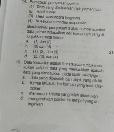 Perhatikan pernyataan berikut!
(1) Data yang dikeluarkan oleh pemerintah.
(2) Hasil survei.
(3) Hasil wawancara langsung.
(4) Kuesioner terhadap responden.
Berdasarkan pernyataan di atas, sumber-sumber
data primer didapatkan dari komponen yang di-
tunjukkan pada nomor ....
a. (1) dan (3)
b. (2) dan (4)
c. (1), (2), dan (3) 21
d. (2), (3), dan (4)
15. Data Validation adalah fitur atau cara untuk mela-
kukan validasi data yang memastikan apakah
data yang dimasukkan pada suatu sel/range .,,
a. data yang diperoleh dari objek yang diteliti
b. format khusus dan formula yang telah dite-
tapkan
c. memenuhi kriteria yang telah ditentukan
d. mengarahkan pointer ke tempat yang di-
inginkan