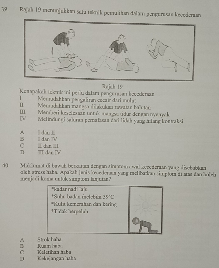 Rajah 19 menunjukkan satu teknik pemulihan dalam pengurusan kecederaan
Rajah 19
Kenapakah teknik ini perlu dalam pengurusan kecederaan
I Memudahkan pengaliran cecair dari mulut
Ⅱ Memudahkan mangsa dilakukan rawatan balutan
Ⅲ Memberi keselesaan untuk mangsa tidur dengan nyenyak
IV Melindungi saluran pernafasan dari lidah yang hilang kontraksi
A I dan II
B I dan IV
C II dan II
D III dan IV
40 Maklumat di bawah berkaitan dengan simptom awal kecederaan yang disebabkan
oleh stress haba. Apakah jenis kecederaan yang melibatkan simptom di atas dan boleh
menjadi koma untuk simptom lanjutan?
*kadar nadi laju
*Suhu badan melebihi 39°C
*Kulit kemerahan dan kering
*Tidak berpeluh
A Strok haba
B Ruam haba
C Keletihan haba
D Kekejangan haba