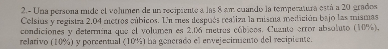 2.- Una persona mide el volumen de un recipiente a las 8 am cuando la temperatura está a 20 grados 
Celsius y registra 2.04 metros cúbicos. Un mes después realiza la misma medición bajo las mismas 
condiciones y determina que el volumen es 2.06 metros cúbicos. Cuanto error absoluto (10%), 
relativo (10%) y porcentual (10%) ha generado el envejecimiento del recipiente.