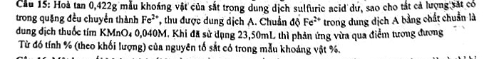 Cầu 15: Hoà tan 0, 422g mẫu khoáng vật của sắt trong dung dịch sulfuric acid dư, sao cho tắt cả lượng sắt có 
trong quặng đều chuyển thành Fe^(2+) T, thu được dung dịch A. Chuẩn độ Fe^(2+) trong dung dịch A bằng chất chuẩn là 
dung dịch thuốc tím KMnO4 0,040M, Khi đã sử dụng 23,50mL thì phản ứng vừa qua điểm tương đương 
Từ đó tính % (theo khối lượng) của nguyên tố sắt có trong mẫu khoáng vật %.