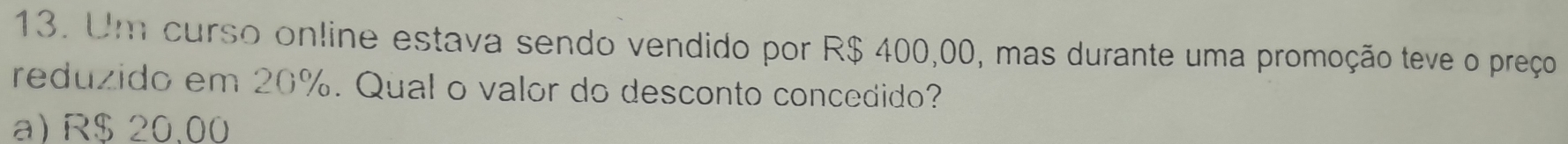 Um curso online estava sendo vendido por R$ 400,00, mas durante uma promoção teve o preço
reduzido em 20%. Qual o valor do desconto concedido?
a) R$ 20.00