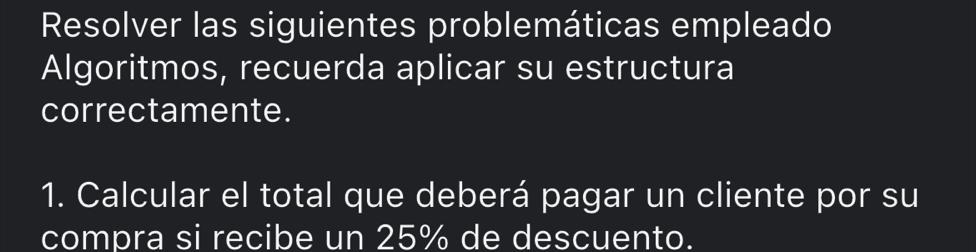 Resolver las siguientes problemáticas empleado 
Algoritmos, recuerda aplicar su estructura 
correctamente. 
1. Calcular el total que deberá pagar un cliente por su 
compra si recibe un 25% de descuento.