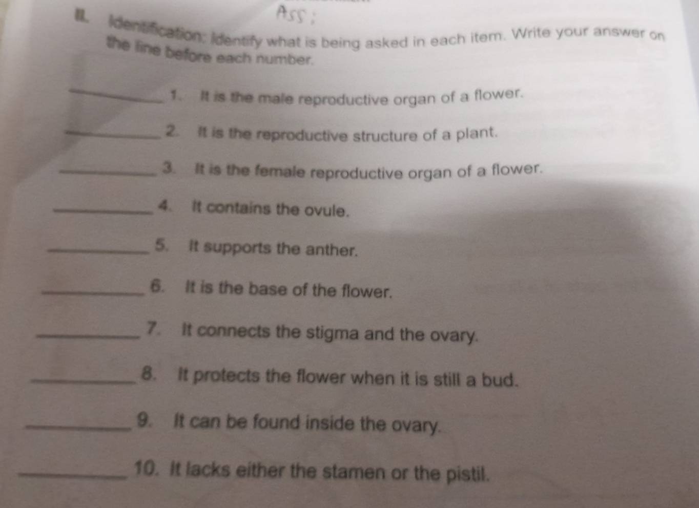 identification: identify what is being asked in each item. Write your answer on 
the line before each number. 
_ 
1. It is the male reproductive organ of a flower. 
_2. It is the reproductive structure of a plant. 
_3. It is the female reproductive organ of a flower. 
_4. It contains the ovule. 
_5. It supports the anther. 
_6. It is the base of the flower. 
_7. It connects the stigma and the ovary. 
_8. It protects the flower when it is still a bud. 
_9. It can be found inside the ovary. 
_10. It lacks either the stamen or the pistil.