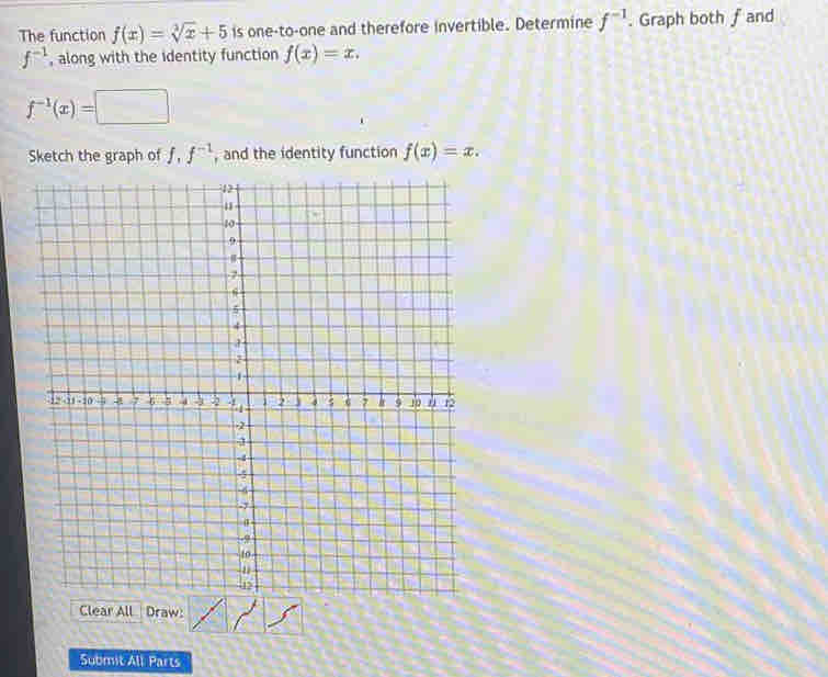 The function f(x)=sqrt[3](x)+5 is one-to-one and therefore invertible. Determine f^(-1). Graph both f and
f^(-1) , along with the identity function f(x)=x.
f^(-1)(x)=□
Sketch the graph of f, f^(-1) , and the identity function f(x)=x. 
Submit All Parts