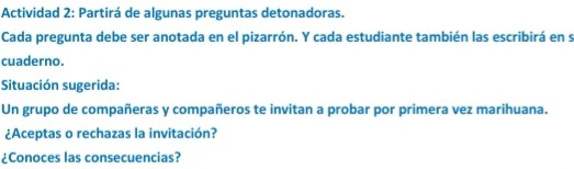 Actividad 2: Partirá de algunas preguntas detonadoras. 
Cada pregunta debe ser anotada en el pizarrón. Y cada estudiante también las escribirá en s 
cuaderno. 
Situación sugerida: 
Un grupo de compañeras y compañeros te invitan a probar por primera vez marihuana. 
¿Aceptas o rechazas la invitación? 
¿Conoces las consecuencias?