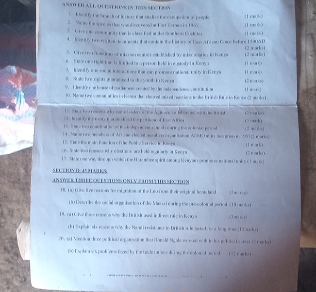 ANSWER ALL QUESTIONS IN THIS SECTION 
1. Identify the branch of history that studies the occupation of people 
2. Name the species that was discovered at Fort Ternan in 1961 (1 mark) (1 mark) 
3. Give one community that is classified under Southern Cushites (1 mark) 
4. Identify two written documents that contain the history of East African Coast before 1500AD
(2 marks) 
5. Give two functions of mission centres established by missionaries in Kenya (2 marks) 
6. State one right that is limited to a person held in custody in Kenya (1 mark) 
7. Identify one social interactions that can promote national unity in Kenya (1 mark) 
8. State two rights guaranteed to the youth in Kenya (2 marks) 
9. Identify one house of parliament created by the independence constitution (1 mark) 
10. Name two communities in Kenya that showed mixed reactions to the British Rule in Kenya (2 marks) 
1. State two reasons why some leaders of the Agikuyu collaborated with the British (2 marks) 
12. Identify the treaty that finalised the partition of East Africa (1 mark) 
13. State two contribution of the independent schools during the colonial period (2 marks) 
14. Name two members of African elected members organisation AEMO at its inception in 1957(2 marks) 
15. State the main function of the Public Service in Kenya (1 mark) 
16. State two reasons why elections are held regularly in Kenya (2 marks) 
17. State one way through which the Harambee spirit among Kenyans promotes national unity (1 mark) 
SECTION B: 45 MARKS: 
ANSWER THREE OUESTIONS ONLY FROM THIS SECTION 
18. (a) Give five reasons for migration of the Luo from their original homeland (5marks) 
(b) Describe the social organisation of the Maasai during the pre-colonial period (10 marks) 
19. (a) Give three reasons why the British used indirect rule in Kenya (3marks) 
(b) Explain six reasons why the Nandi resistance to British rule lasted for a long time (12marks) 
20. (a) Mention three political organisation that Ronald Ngala worked with in his political career (3 marks) 
(b) Explain six problems faced by the trade unions during the colonial period (12 marks)