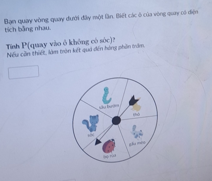 Bạn quay vòng quay dưới đây một lần. Biết các ô của vòng quay có diện 
tích bằng nhau. 
Tính P (quay vào ô không có sóc)? 
Nếu cần thiết, làm tròn kết quả đến hàng phần trăm.