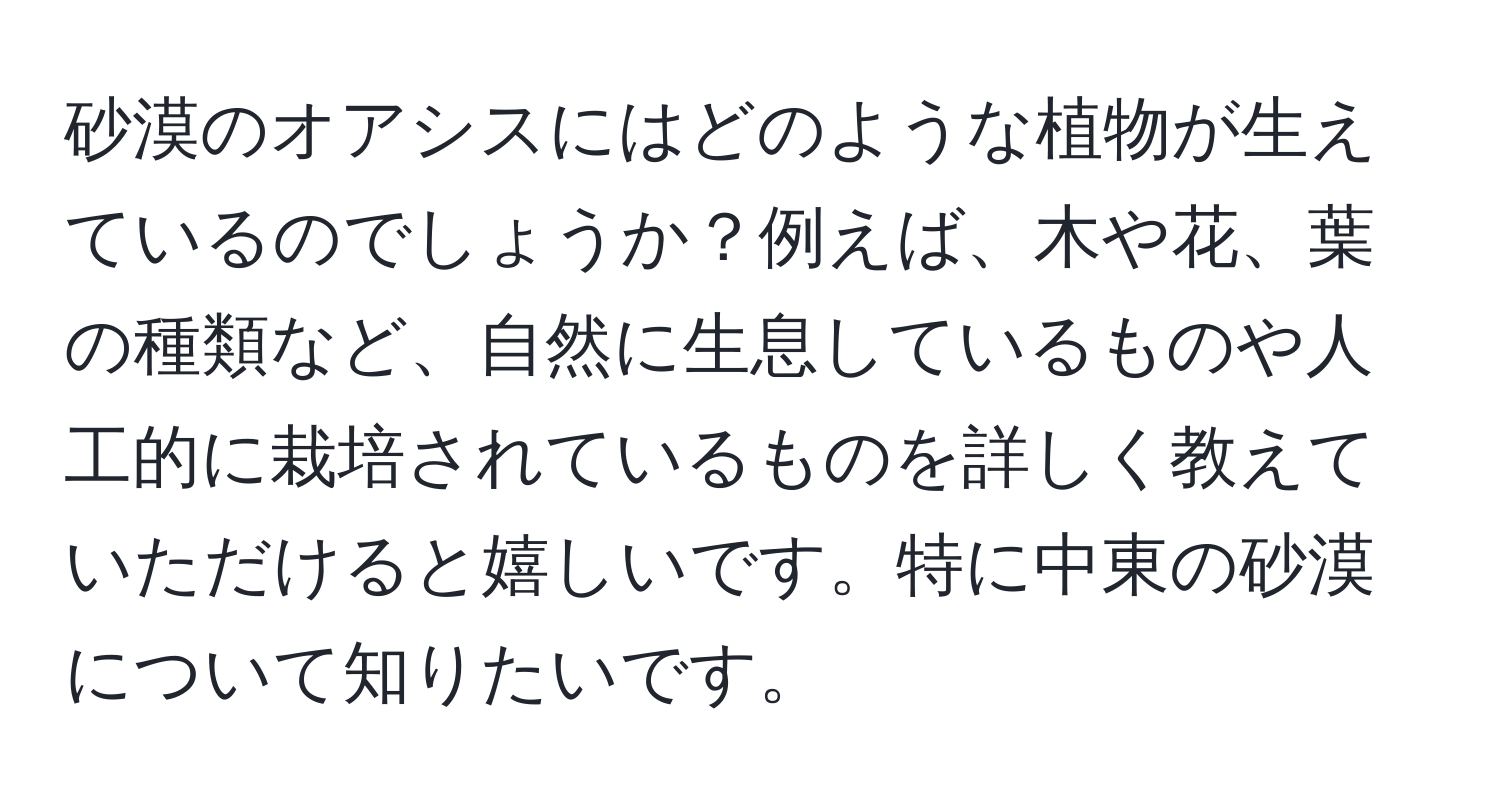 砂漠のオアシスにはどのような植物が生えているのでしょうか？例えば、木や花、葉の種類など、自然に生息しているものや人工的に栽培されているものを詳しく教えていただけると嬉しいです。特に中東の砂漠について知りたいです。