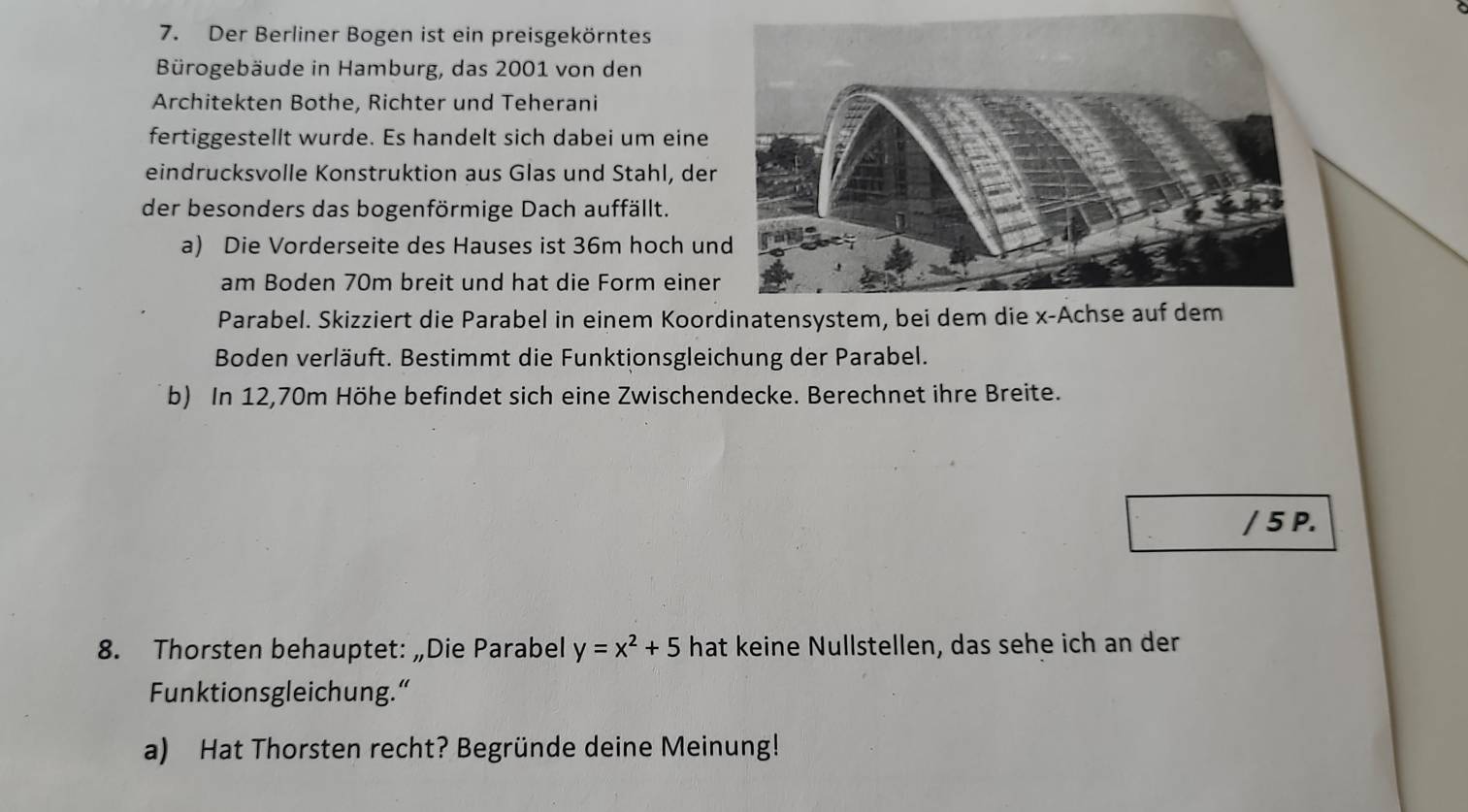 Der Berliner Bogen ist ein preisgekörntes 
Bürogebäude in Hamburg, das 2001 von den 
Architekten Bothe, Richter und Teherani 
fertiggestellt wurde. Es handelt sich dabei um eine 
eindrucksvolle Konstruktion aus Glas und Stahl, der 
der besonders das bogenförmige Dach auffällt. 
a) Die Vorderseite des Hauses ist 36m hoch un 
am Boden 70m breit und hat die Form einer 
Parabel. Skizziert die Parabel in einem Koordinatensystem, bei dem die x -Achse auf dem 
Boden verläuft. Bestimmt die Funktionsgleichung der Parabel. 
b) In 12,70m Höhe befindet sich eine Zwischendecke. Berechnet ihre Breite. 
/ 5 P. 
8. Thorsten behauptet: „Die Parabel y=x^2+5 hat keine Nullstellen, das sehe ich an der 
Funktionsgleichung.“ 
a) Hat Thorsten recht? Begründe deine Meinung!