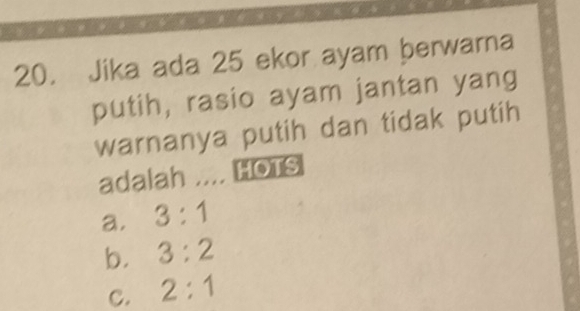 Jika ada 25 ekor ayam berwarna
putih, rasio ayam jantan yang
warnanya putih dan tidak putih
adalah .... HOTS
a. 3:1
b. 3:2
C. 2:1