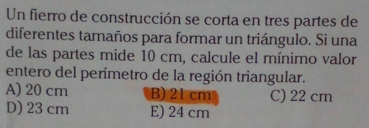 Un fierro de construcción se corta en tres partes de
diferentes tamaños para formar un triángulo. Si una
de las partes mide 10 cm, calcule el mínimo valor
entero del perímetro de la región triangular.
A) 20 cm B) 21 cm C) 22 cm
D) 23 cm E) 24 cm