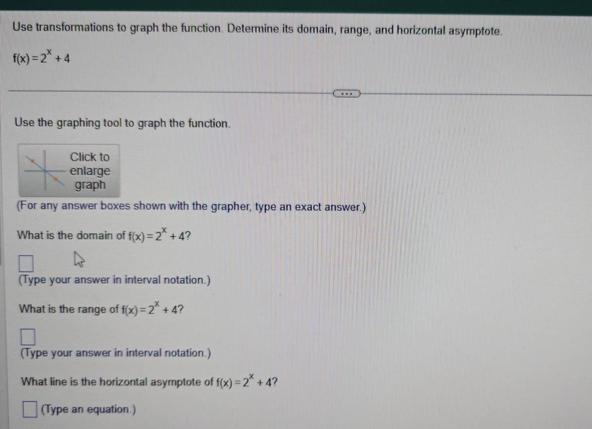 Use transformations to graph the function. Determine its domain, range, and horizontal asymptote.
f(x)=2^x+4
Use the graphing tool to graph the function. 
Click to 
enlarge 
graph 
(For any answer boxes shown with the grapher, type an exact answer.) 
What is the domain of f(x)=2^x+4 ? 
(Type your answer in interval notation.) 
What is the range of f(x)=2^x+4 ? 
(Type your answer in interval notation.) 
What line is the horizontal asymptote of f(x)=2^x+4 2 
(Type an equation.)