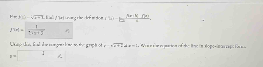 For f(x)=sqrt(x+3) , fnd f'(x) using the definition f'(x)=limlimits _hto 0 (f(x+h)-f(x))/h .
f'(x)= (-1)/2sqrt(x+3) 
Using this, find the tangent line to the graph of y=sqrt(x+3) at x=1. Write the equation of the line in slope-intercept form.
y=□