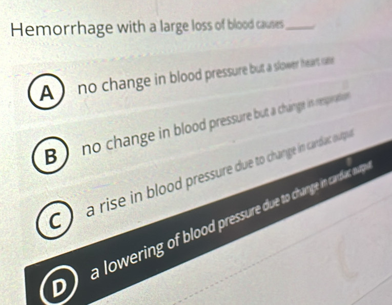 Hemorrhage with a large loss of blood causes_
A no change in blood pressure but a slower heart soe
B no change in blood pressure but a change is respration
CJ a rise in blood pressure due to change in cardat ourgu
owering of blood pressure duve to change in carrlat nurg