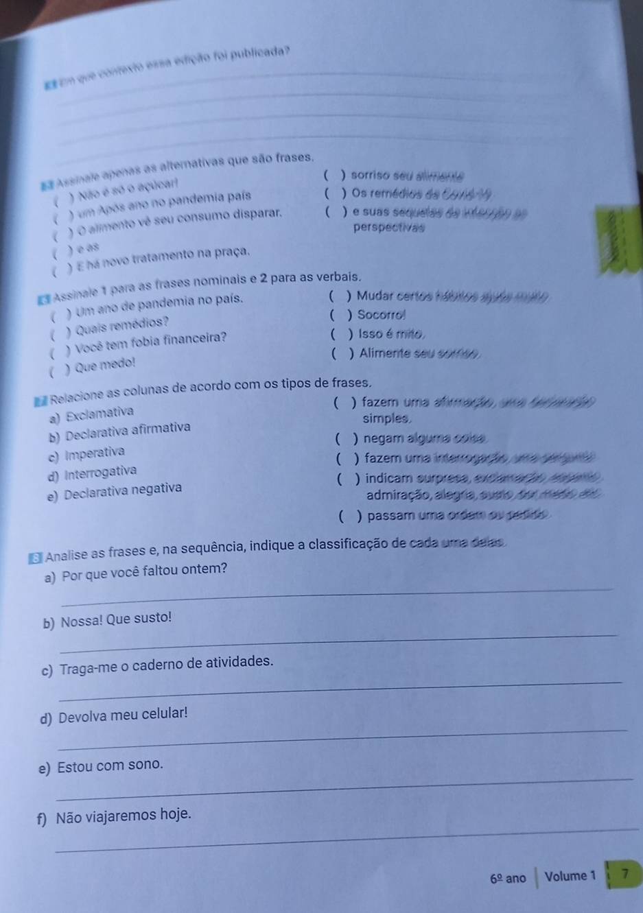 Em que contexto essa edição foi publicada?
_
_
_
_
E Assinale apenas as alternativas que são frases.
 ) sorriso seu almente
7 ) Não é só o açúcar!
. ) um Após ano no pandemia país
( ) Os remédios de Covio 19
( ) O alimento vé seu consumo disparar. ( ) e suas sequelas de iferon do
perspectivas
 )e as
) E há novo tratamento na praça.
Assinale 1 para as frases nominais e 2 para as verbais.
( ) Um ano de pandemia no país.
 )Mudar certos háblos spós mto
) Quais remédios?
 )Socorro
( ) Você tem fobia financeira?
 )Isso é mito.
( ) Alimente seu sorfee
)Que medo!
Relacione as colunas de acordo com os tipos de frases,
( ) fazem uma afrmação ume fe me  
a) Exclamativa
simples.
b) Declarativa afirmativa
) negam alguma coise 
c) Imperativa
( ) fazem uma imerrorar ão me emene 
d) Interrogativa
( ) indicam surpress, excame ãn aae 
e) Declarativa negativa
admiração, alegria, sumo, doi medo deo
( ) passam uma ordam ou parde .
Analise as frases e, na sequência, indique a classificação de cada uma deas
_
a) Por que você faltou ontem?
_
b) Nossa! Que susto!
_
c) Traga-me o caderno de atividades.
_
d) Devolva meu celular!
_
e) Estou com sono.
_
f) Não viajaremos hoje.
6^(_ circ) ano Volume 1 7