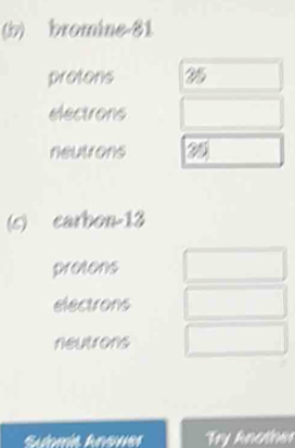 bromine -81
protons 35
electrons 
neutrons 25
(s) earbon -13
pretons 
electrons 
neutrons 
Try Another